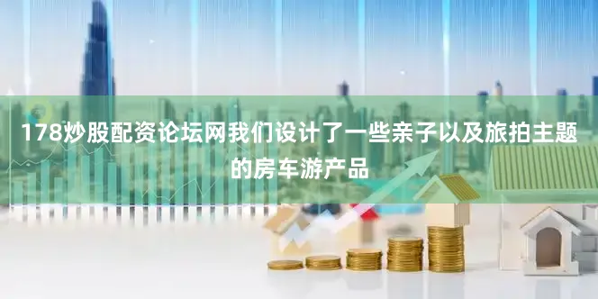 178炒股配资论坛网我们设计了一些亲子以及旅拍主题的房车游产品