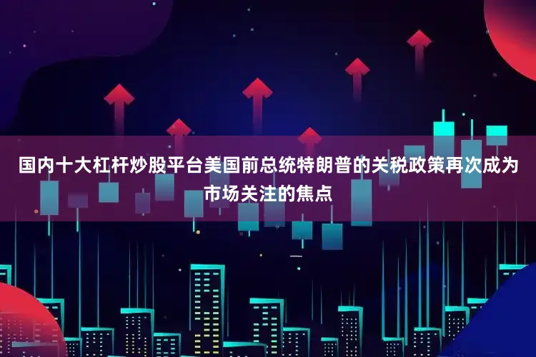 国内十大杠杆炒股平台美国前总统特朗普的关税政策再次成为市场关注的焦点